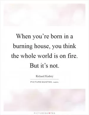 When you’re born in a burning house, you think the whole world is on fire. But it’s not Picture Quote #1