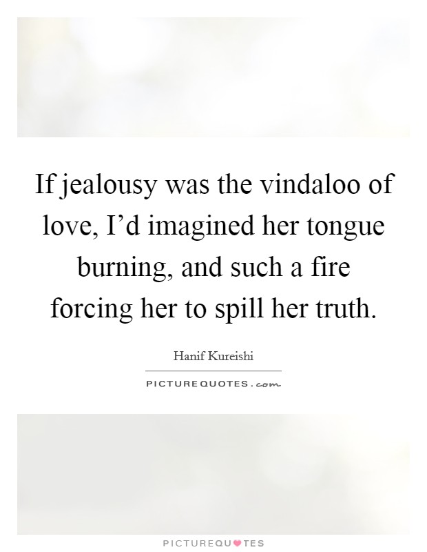 If jealousy was the vindaloo of love, I'd imagined her tongue burning, and such a fire forcing her to spill her truth. Picture Quote #1