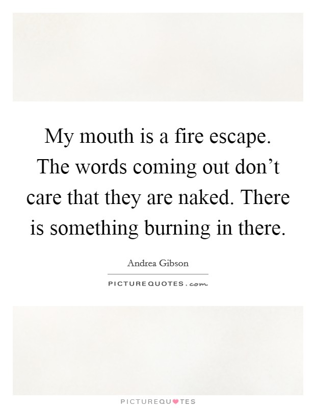 My mouth is a fire escape. The words coming out don't care that they are naked. There is something burning in there. Picture Quote #1