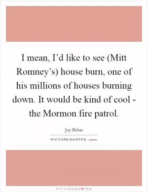 I mean, I’d like to see (Mitt Romney’s) house burn, one of his millions of houses burning down. It would be kind of cool - the Mormon fire patrol Picture Quote #1