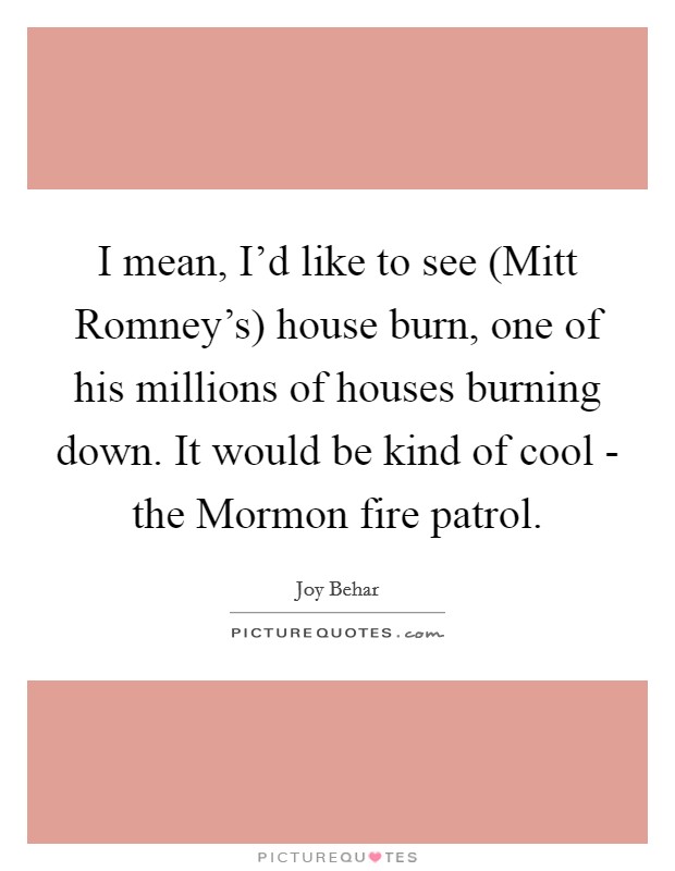 I mean, I'd like to see (Mitt Romney's) house burn, one of his millions of houses burning down. It would be kind of cool - the Mormon fire patrol. Picture Quote #1