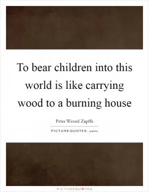 To bear children into this world is like carrying wood to a burning house Picture Quote #1