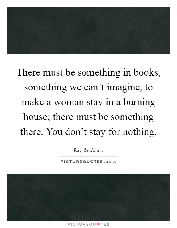 There must be something in books, something we can't imagine, to make a woman stay in a burning house; there must be something there. You don't stay for nothing. Picture Quote #1