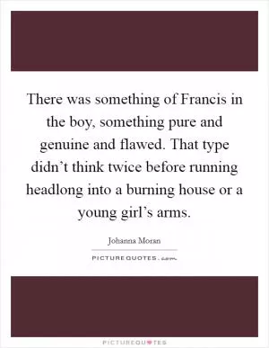 There was something of Francis in the boy, something pure and genuine and flawed. That type didn’t think twice before running headlong into a burning house or a young girl’s arms Picture Quote #1