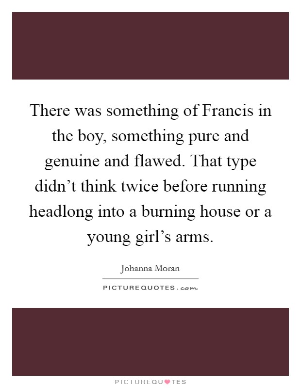 There was something of Francis in the boy, something pure and genuine and flawed. That type didn't think twice before running headlong into a burning house or a young girl's arms. Picture Quote #1