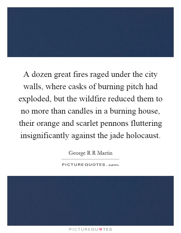 A dozen great fires raged under the city walls, where casks of burning pitch had exploded, but the wildfire reduced them to no more than candles in a burning house, their orange and scarlet pennons fluttering insignificantly against the jade holocaust. Picture Quote #1