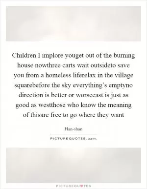 Children I implore youget out of the burning house nowthree carts wait outsideto save you from a homeless liferelax in the village squarebefore the sky everything’s emptyno direction is better or worseeast is just as good as westthose who know the meaning of thisare free to go where they want Picture Quote #1