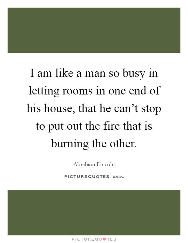 I am like a man so busy in letting rooms in one end of his house, that he can't stop to put out the fire that is burning the other. Picture Quote #1