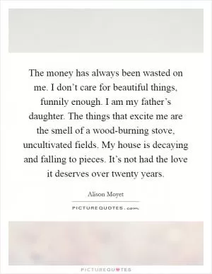 The money has always been wasted on me. I don’t care for beautiful things, funnily enough. I am my father’s daughter. The things that excite me are the smell of a wood-burning stove, uncultivated fields. My house is decaying and falling to pieces. It’s not had the love it deserves over twenty years Picture Quote #1