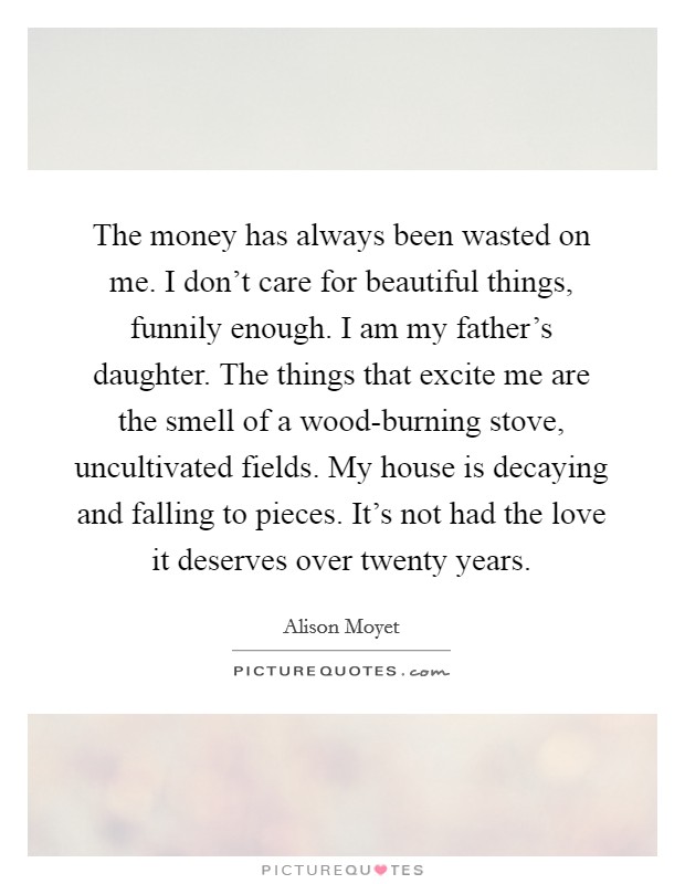The money has always been wasted on me. I don't care for beautiful things, funnily enough. I am my father's daughter. The things that excite me are the smell of a wood-burning stove, uncultivated fields. My house is decaying and falling to pieces. It's not had the love it deserves over twenty years. Picture Quote #1