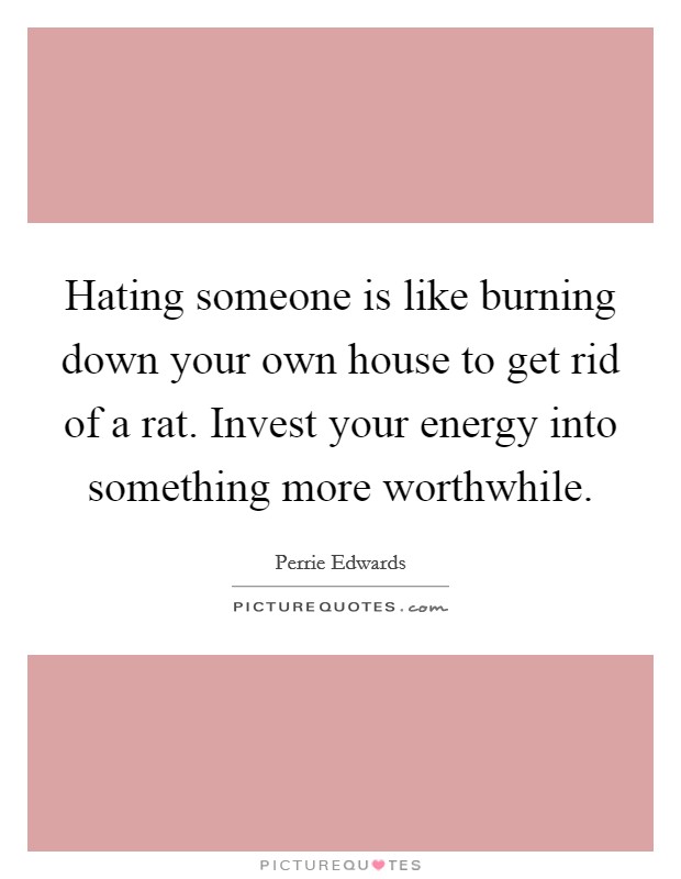Hating someone is like burning down your own house to get rid of a rat. Invest your energy into something more worthwhile. Picture Quote #1