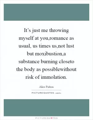 It’s just me throwing myself at you,romance as usual, us times us,not lust but moxibustion,a substance burning closeto the body as possiblewithout risk of immolation Picture Quote #1