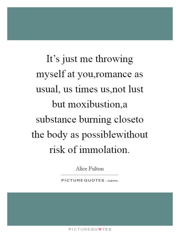 It's just me throwing myself at you,romance as usual, us times us,not lust but moxibustion,a substance burning closeto the body as possiblewithout risk of immolation. Picture Quote #1