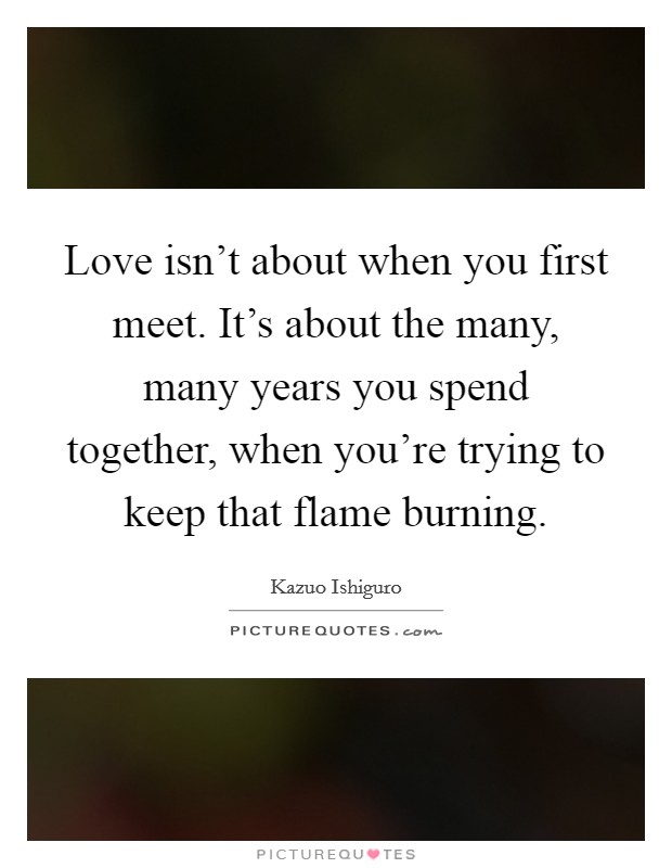 Love isn't about when you first meet. It's about the many, many years you spend together, when you're trying to keep that flame burning. Picture Quote #1