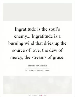 Ingratitude is the soul’s enemy... Ingratitude is a burning wind that dries up the source of love, the dew of mercy, the streams of grace Picture Quote #1