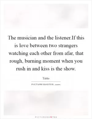 The musician and the listener.If this is love between two strangers watching each other from afar, that rough, burning moment when you rush in and kiss is the show Picture Quote #1