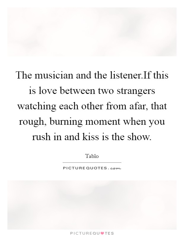 The musician and the listener.If this is love between two strangers watching each other from afar, that rough, burning moment when you rush in and kiss is the show. Picture Quote #1