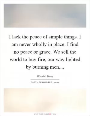 I lack the peace of simple things. I am never wholly in place. I find no peace or grace. We sell the world to buy fire, our way lighted by burning men Picture Quote #1