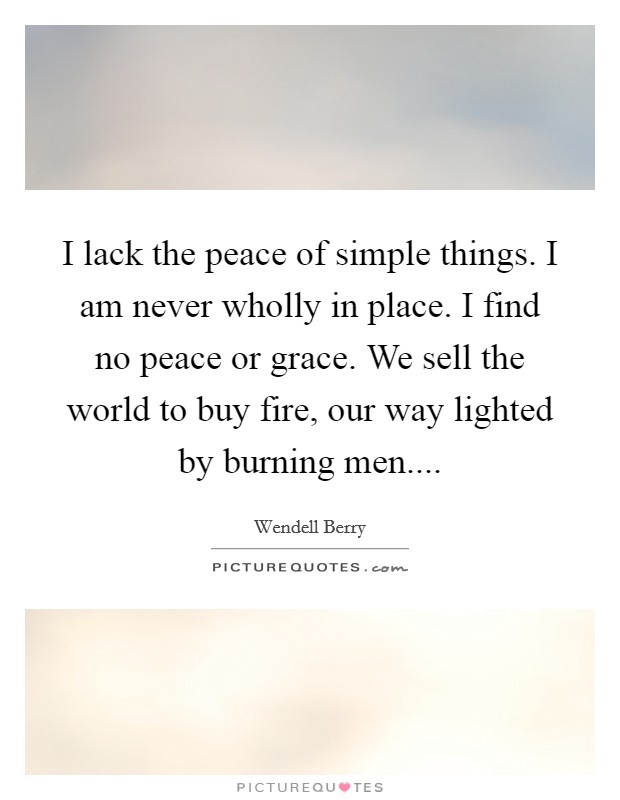 I lack the peace of simple things. I am never wholly in place. I find no peace or grace. We sell the world to buy fire, our way lighted by burning men.... Picture Quote #1