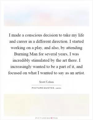 I made a conscious decision to take my life and career in a different direction. I started working on a play, and also, by attending Burning Man for several years, I was incredibly stimulated by the art there. I increasingly wanted to be a part of it, and focused on what I wanted to say as an artist Picture Quote #1