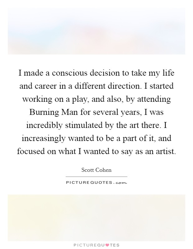 I made a conscious decision to take my life and career in a different direction. I started working on a play, and also, by attending Burning Man for several years, I was incredibly stimulated by the art there. I increasingly wanted to be a part of it, and focused on what I wanted to say as an artist. Picture Quote #1