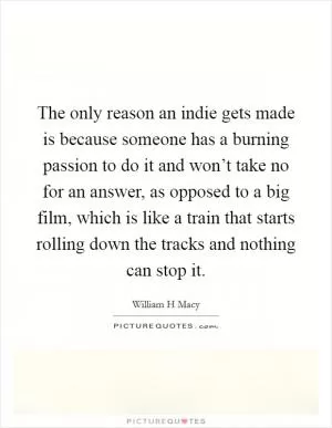 The only reason an indie gets made is because someone has a burning passion to do it and won’t take no for an answer, as opposed to a big film, which is like a train that starts rolling down the tracks and nothing can stop it Picture Quote #1
