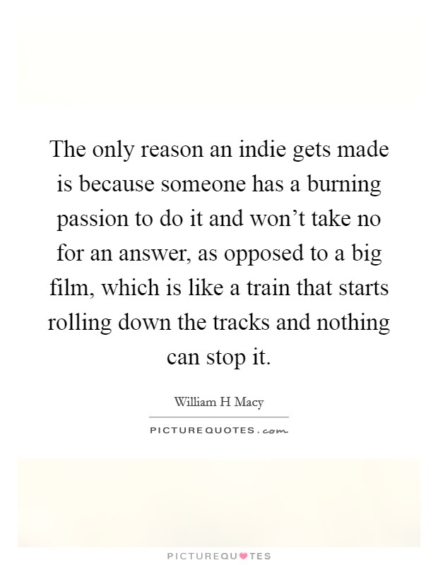 The only reason an indie gets made is because someone has a burning passion to do it and won't take no for an answer, as opposed to a big film, which is like a train that starts rolling down the tracks and nothing can stop it. Picture Quote #1