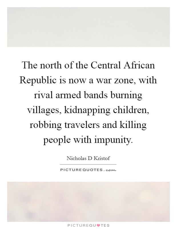 The north of the Central African Republic is now a war zone, with rival armed bands burning villages, kidnapping children, robbing travelers and killing people with impunity. Picture Quote #1