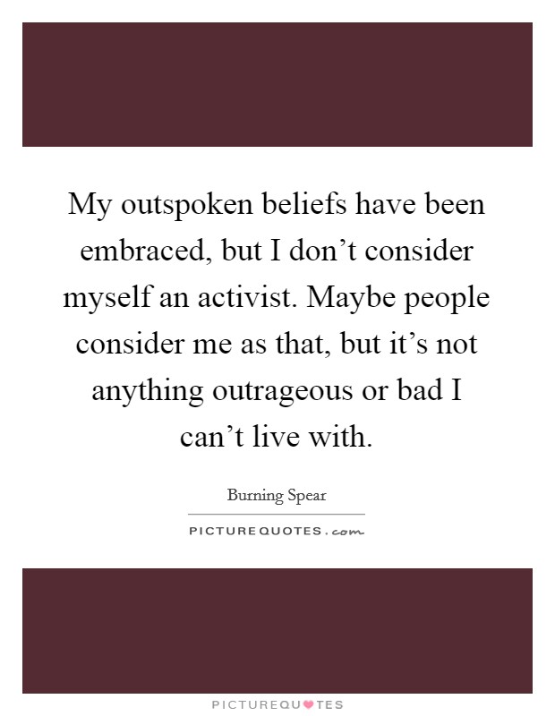 My outspoken beliefs have been embraced, but I don't consider myself an activist. Maybe people consider me as that, but it's not anything outrageous or bad I can't live with. Picture Quote #1