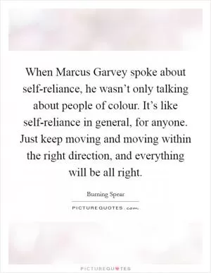When Marcus Garvey spoke about self-reliance, he wasn’t only talking about people of colour. It’s like self-reliance in general, for anyone. Just keep moving and moving within the right direction, and everything will be all right Picture Quote #1