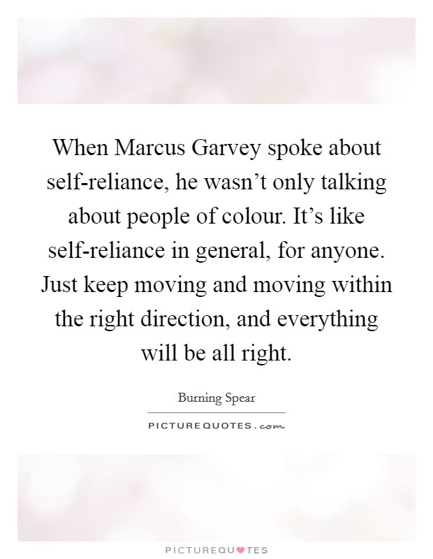 When Marcus Garvey spoke about self-reliance, he wasn't only talking about people of colour. It's like self-reliance in general, for anyone. Just keep moving and moving within the right direction, and everything will be all right. Picture Quote #1