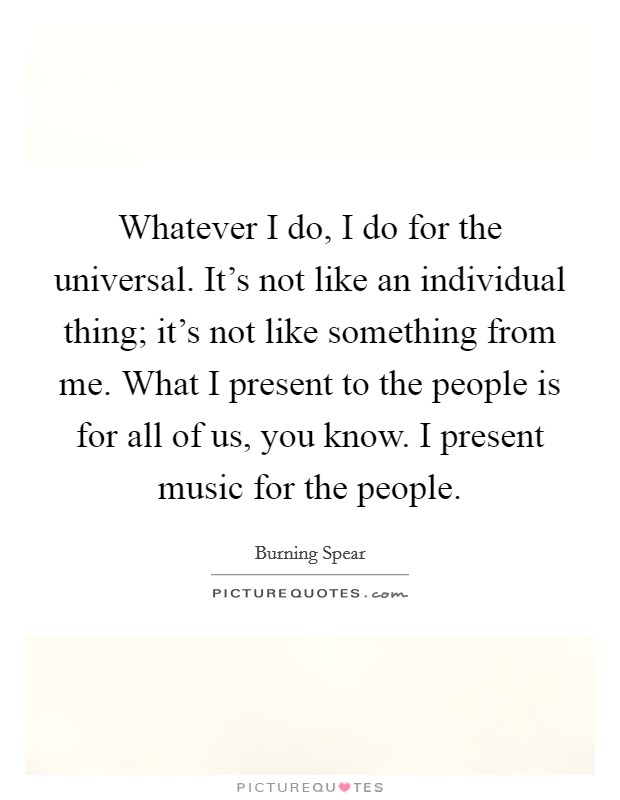 Whatever I do, I do for the universal. It's not like an individual thing; it's not like something from me. What I present to the people is for all of us, you know. I present music for the people. Picture Quote #1
