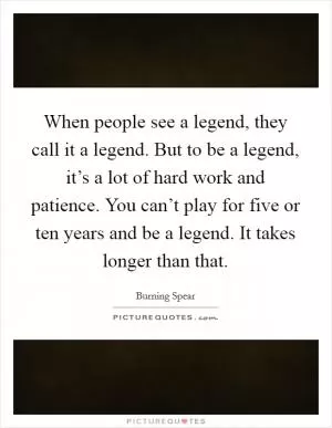 When people see a legend, they call it a legend. But to be a legend, it’s a lot of hard work and patience. You can’t play for five or ten years and be a legend. It takes longer than that Picture Quote #1