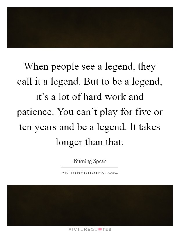 When people see a legend, they call it a legend. But to be a legend, it's a lot of hard work and patience. You can't play for five or ten years and be a legend. It takes longer than that. Picture Quote #1