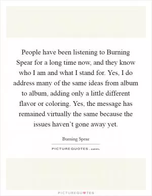 People have been listening to Burning Spear for a long time now, and they know who I am and what I stand for. Yes, I do address many of the same ideas from album to album, adding only a little different flavor or coloring. Yes, the message has remained virtually the same because the issues haven’t gone away yet Picture Quote #1