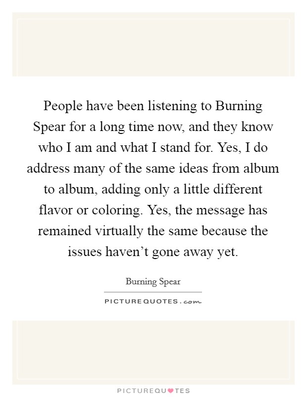 People have been listening to Burning Spear for a long time now, and they know who I am and what I stand for. Yes, I do address many of the same ideas from album to album, adding only a little different flavor or coloring. Yes, the message has remained virtually the same because the issues haven't gone away yet. Picture Quote #1