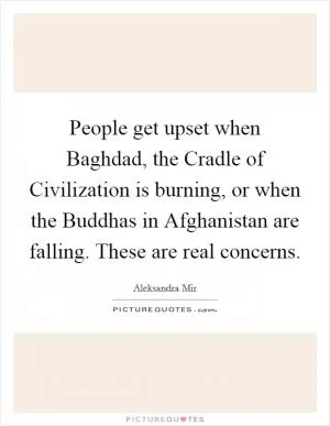 People get upset when Baghdad, the Cradle of Civilization is burning, or when the Buddhas in Afghanistan are falling. These are real concerns Picture Quote #1