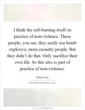 I think the self-burning itself on practice of non-violence. These people, you see, they easily use bomb explosive, more casualty people. But they didn’t do that. Only sacrifice their own life. So this also is part of practice of non-violence Picture Quote #1