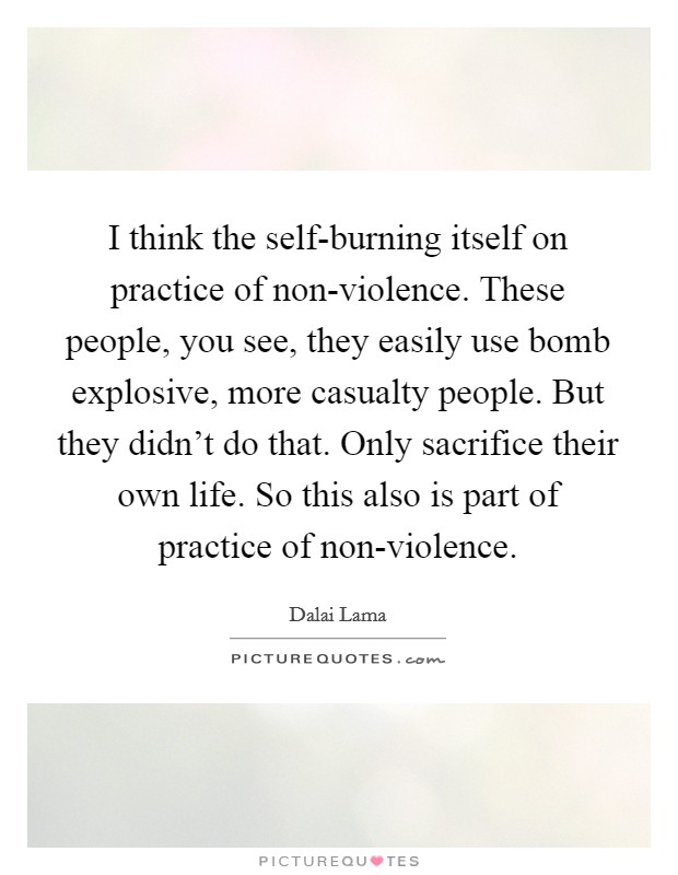 I think the self-burning itself on practice of non-violence. These people, you see, they easily use bomb explosive, more casualty people. But they didn't do that. Only sacrifice their own life. So this also is part of practice of non-violence. Picture Quote #1