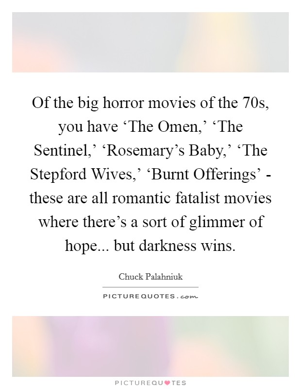 Of the big horror movies of the  70s, you have ‘The Omen,' ‘The Sentinel,' ‘Rosemary's Baby,' ‘The Stepford Wives,' ‘Burnt Offerings' - these are all romantic fatalist movies where there's a sort of glimmer of hope... but darkness wins. Picture Quote #1