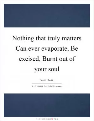 Nothing that truly matters Can ever evaporate, Be excised, Burnt out of your soul Picture Quote #1