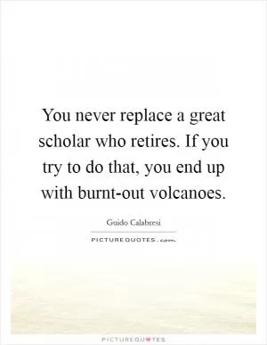 You never replace a great scholar who retires. If you try to do that, you end up with burnt-out volcanoes Picture Quote #1