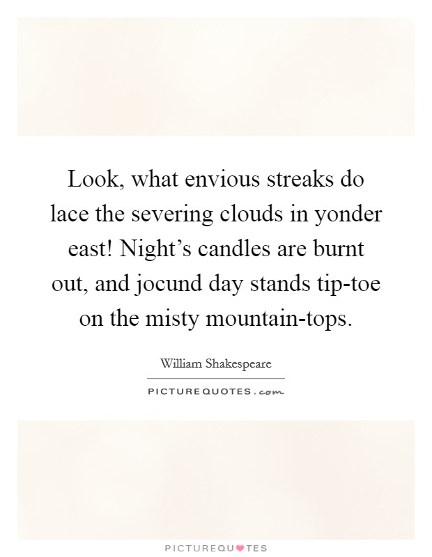 Look, what envious streaks do lace the severing clouds in yonder east! Night's candles are burnt out, and jocund day stands tip-toe on the misty mountain-tops. Picture Quote #1
