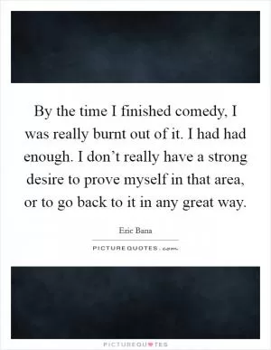 By the time I finished comedy, I was really burnt out of it. I had had enough. I don’t really have a strong desire to prove myself in that area, or to go back to it in any great way Picture Quote #1