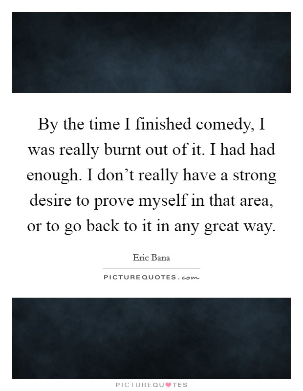 By the time I finished comedy, I was really burnt out of it. I had had enough. I don't really have a strong desire to prove myself in that area, or to go back to it in any great way. Picture Quote #1