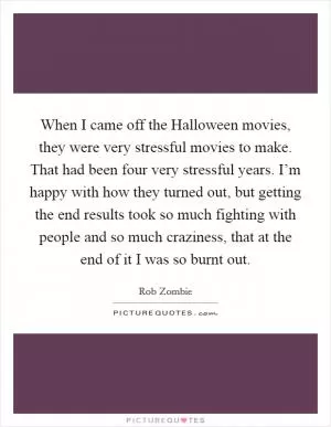 When I came off the Halloween movies, they were very stressful movies to make. That had been four very stressful years. I’m happy with how they turned out, but getting the end results took so much fighting with people and so much craziness, that at the end of it I was so burnt out Picture Quote #1
