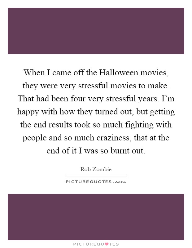 When I came off the Halloween movies, they were very stressful movies to make. That had been four very stressful years. I'm happy with how they turned out, but getting the end results took so much fighting with people and so much craziness, that at the end of it I was so burnt out. Picture Quote #1