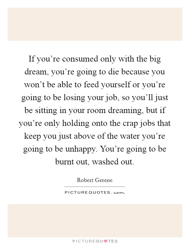 If you're consumed only with the big dream, you're going to die because you won't be able to feed yourself or you're going to be losing your job, so you'll just be sitting in your room dreaming, but if you're only holding onto the crap jobs that keep you just above of the water you're going to be unhappy. You're going to be burnt out, washed out. Picture Quote #1