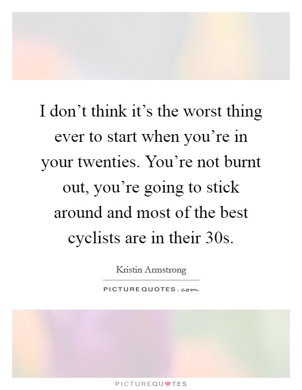 I don't think it's the worst thing ever to start when you're in your twenties. You're not burnt out, you're going to stick around and most of the best cyclists are in their 30s. Picture Quote #1