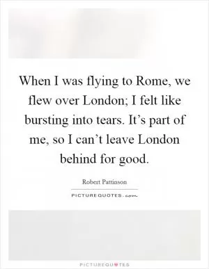 When I was flying to Rome, we flew over London; I felt like bursting into tears. It’s part of me, so I can’t leave London behind for good Picture Quote #1